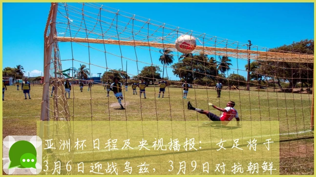 亚洲杯日程及央视播报：女足将于3月6日迎战乌兹，3月9日对抗朝鲜