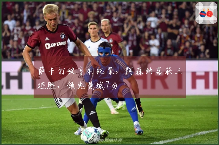 萨卡打破亨利纪录，阿森纳喜获三连胜，领先曼城7分