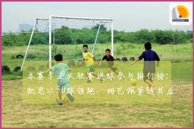 本赛季五大联赛进球参与排行榜：凯恩以50球领跑，姆巴佩紧随其后达43球