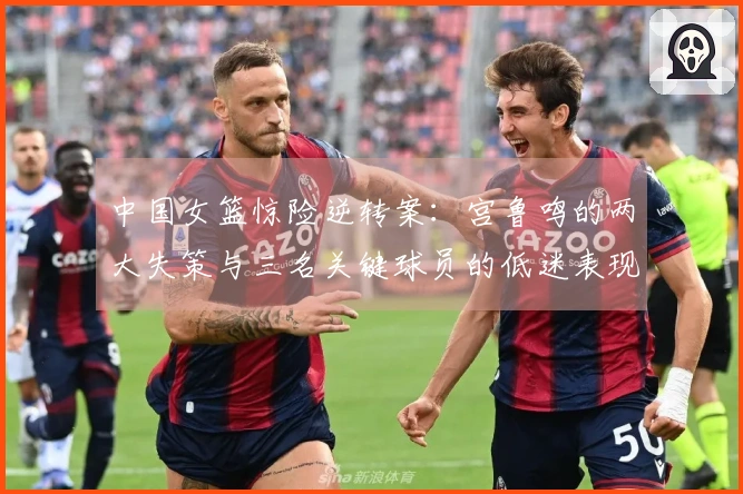 中国女篮惊险逆转案：宫鲁鸣的两大失策与三名关键球员的低迷表现