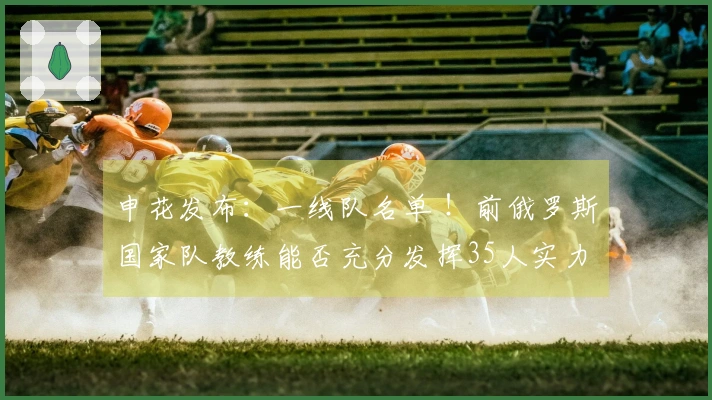 申花发布：一线队名单 ！前俄罗斯国家队教练能否充分发挥35人实力