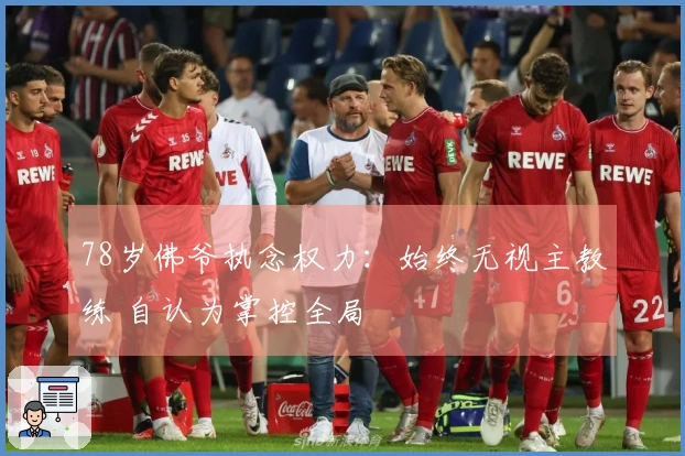 78岁佛爷执念权力：始终无视主教练 自认为掌控全局