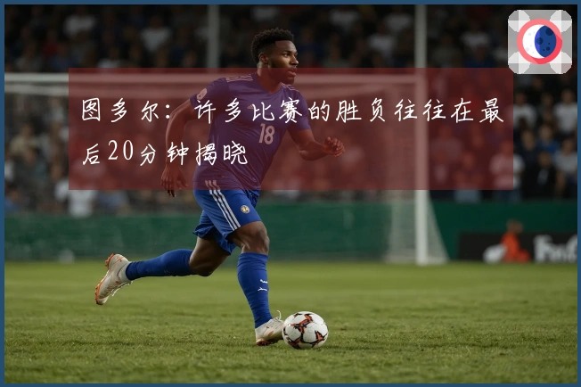 图多尔:许多比赛的胜负往往在最后20分钟揭晓