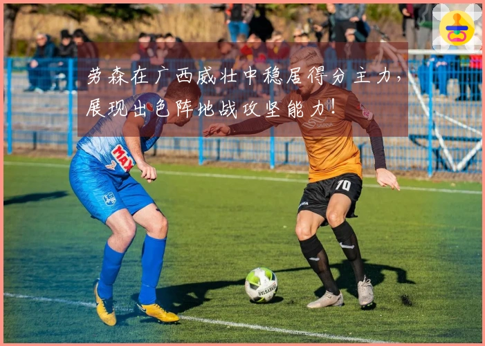 劳森在广西威壮中稳居得分主力，展现出色阵地战攻坚能力！