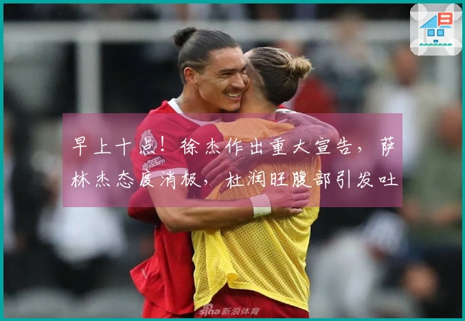 早上十点！徐杰作出重大宣告，萨林杰态度消极，杜润旺腹部引发吐槽