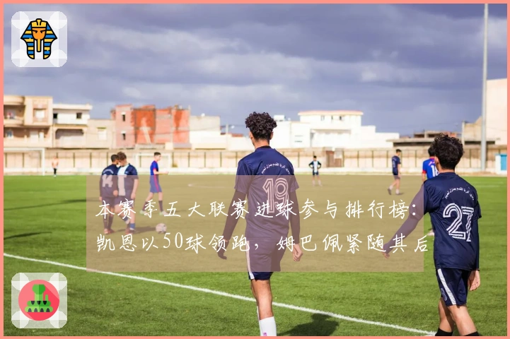 本赛季五大联赛进球参与排行榜：凯恩以50球领跑，姆巴佩紧随其后达43球