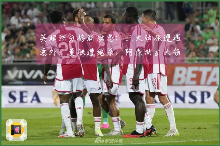 英超积分榜新动态：三大劲旅遭遇意外，曼联遭绝杀，阿森纳扩大领先优势