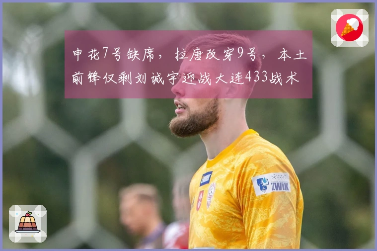 申花7号缺席，拉唐改穿9号，本土前锋仅剩刘诚宇迎战大连433战术