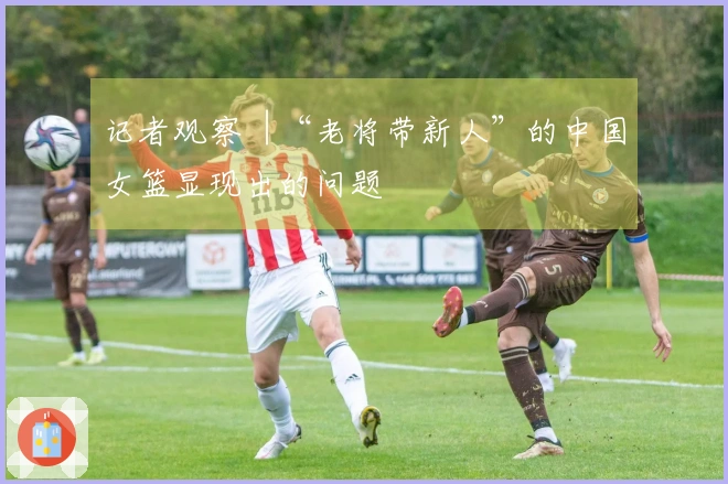 记者观察︱“老将带新人”的中国女篮显现出的问题