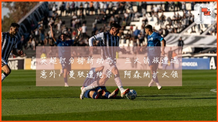 英超积分榜新动态：三大劲旅遭遇意外，曼联遭绝杀，阿森纳扩大领先优势