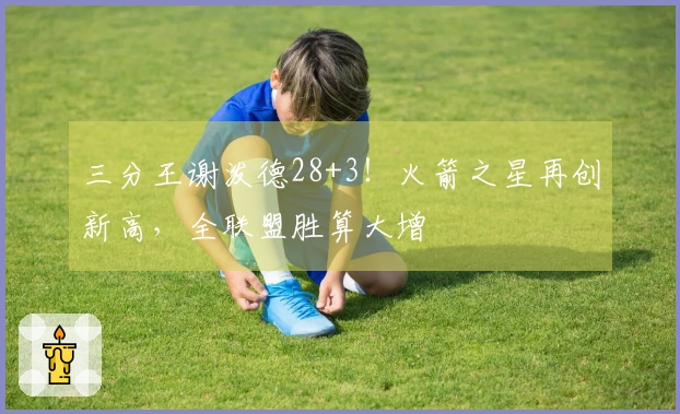 三分王谢泼德28+3！火箭之星再创新高，全联盟胜算大增