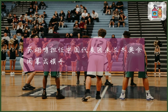 苏翊鸣担任中国代表团米兰冬奥会闭幕式旗手