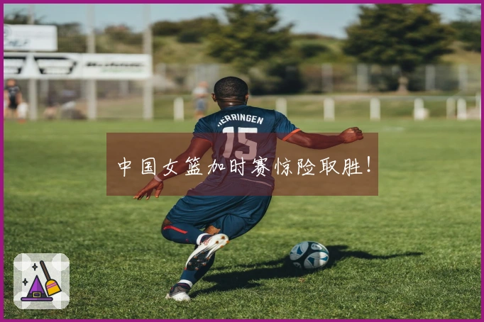 中国女篮加时赛惊险取胜！