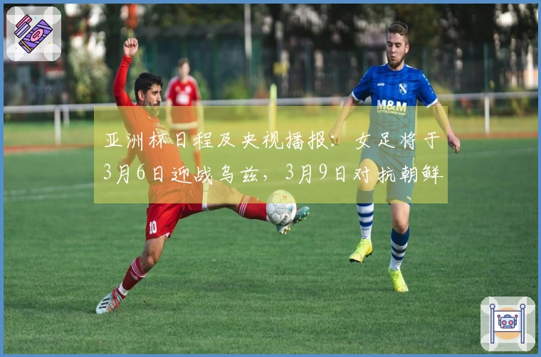 亚洲杯日程及央视播报：女足将于3月6日迎战乌兹，3月9日对抗朝鲜