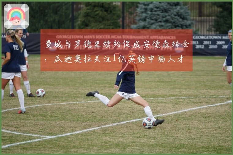 曼城与罗德里续约促成安德森转会，瓜迪奥拉关注1亿英镑中场人才