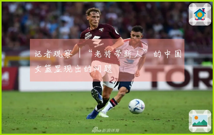 记者观察︱“老将带新人”的中国女篮显现出的问题