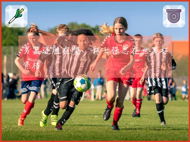 男篮连胜在望，郭士强志在世界杯资格