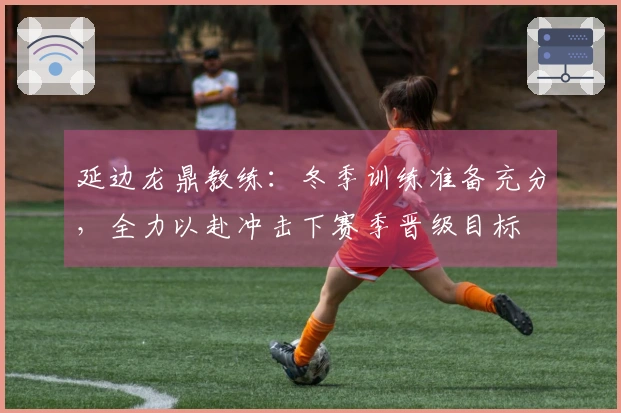 延边龙鼎教练：冬季训练准备充分，全力以赴冲击下赛季晋级目标
