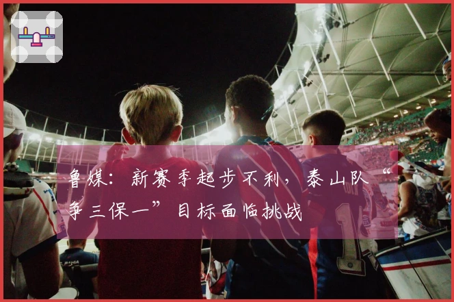鲁媒：新赛季起步不利，泰山队“争三保一”目标面临挑战